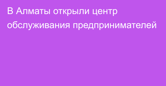 В Алматы открыли центр обслуживания предпринимателей