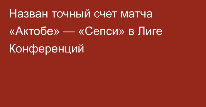 Назван точный счет матча «Актобе» — «Сепси» в Лиге Конференций