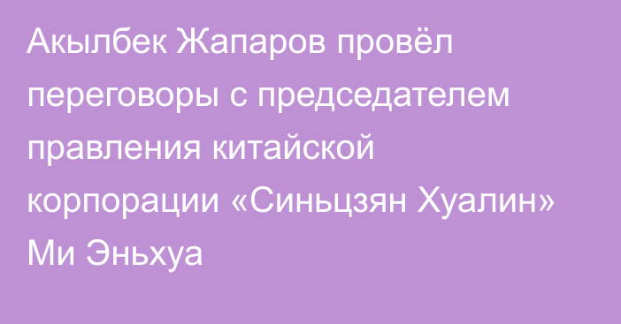 Акылбек Жапаров провёл переговоры с председателем правления китайской корпорации «Синьцзян Хуалин» Ми Эньхуа