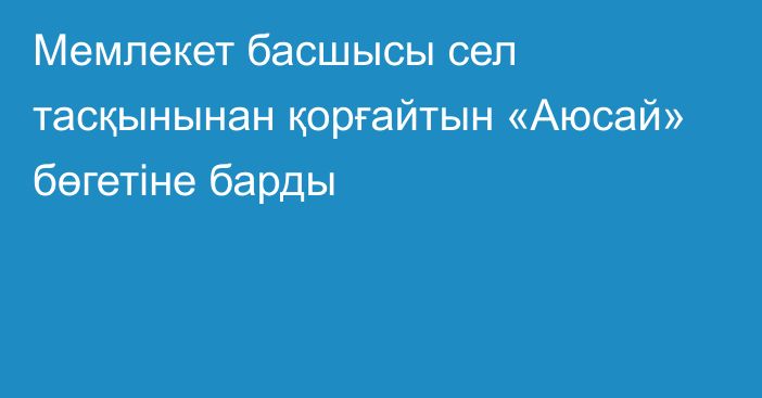 Мемлекет басшысы сел тасқынынан қорғайтын «Аюсай» бөгетіне барды