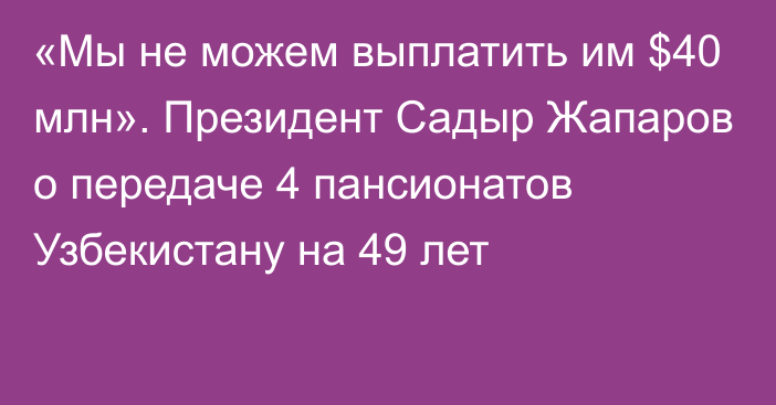 «Мы не можем выплатить им $40 млн». Президент Садыр Жапаров о передаче 4 пансионатов Узбекистану на 49 лет