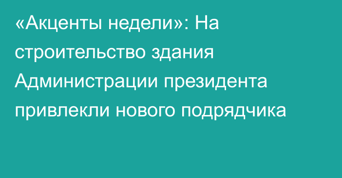 «Акценты недели»: На строительство здания Администрации президента привлекли нового подрядчика