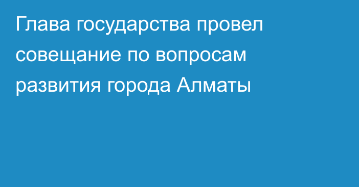 Глава государства провел совещание по вопросам развития города Алматы