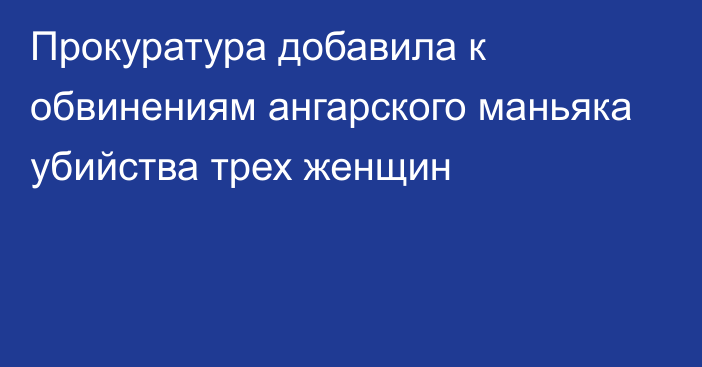 Прокуратура добавила к обвинениям ангарского маньяка убийства трех женщин