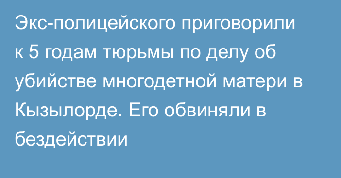 Экс-полицейского приговорили к 5 годам тюрьмы по делу об убийстве многодетной матери в Кызылорде. Его обвиняли в бездействии