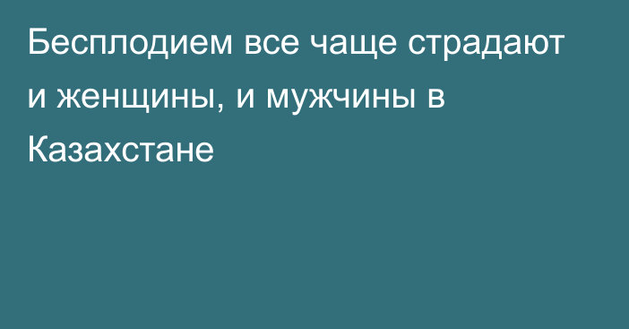 Бесплодием все чаще страдают и женщины, и мужчины в Казахстане