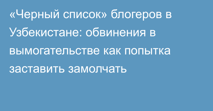 «Черный список» блогеров в Узбекистане: обвинения в вымогательстве как попытка заставить замолчать