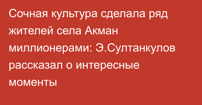 Сочная культура сделала ряд жителей села Акман миллионерами: Э.Султанкулов рассказал о интересные моменты