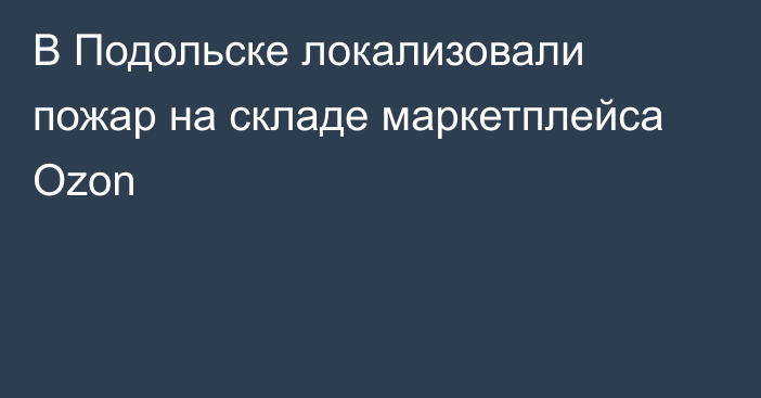 В Подольске локализовали пожар на складе маркетплейса Ozon