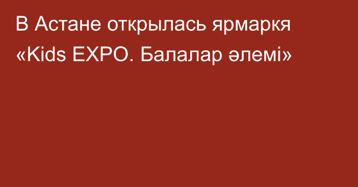 В Астане открылась ярмаркя «Kids EXPO. Балалар әлемі»