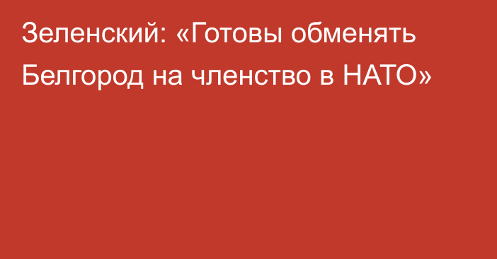 Зеленский: «Готовы обменять Белгород на членство в НАТО»