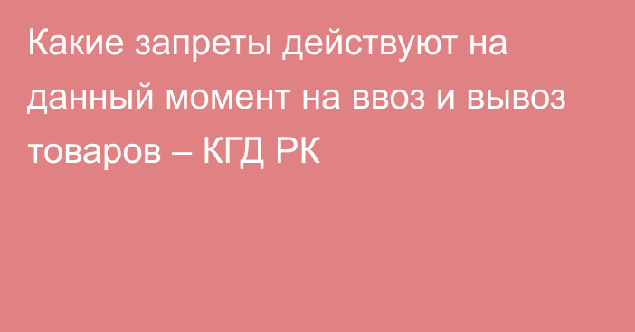 Какие запреты действуют на данный момент на ввоз и вывоз товаров – КГД РК