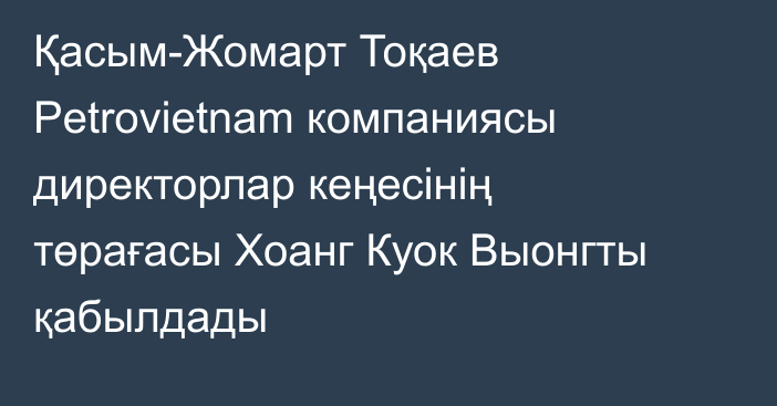 Қасым-Жомарт Тоқаев Petrovietnam компаниясы директорлар кеңесінің төрағасы Хоанг Куок Выонгты қабылдады