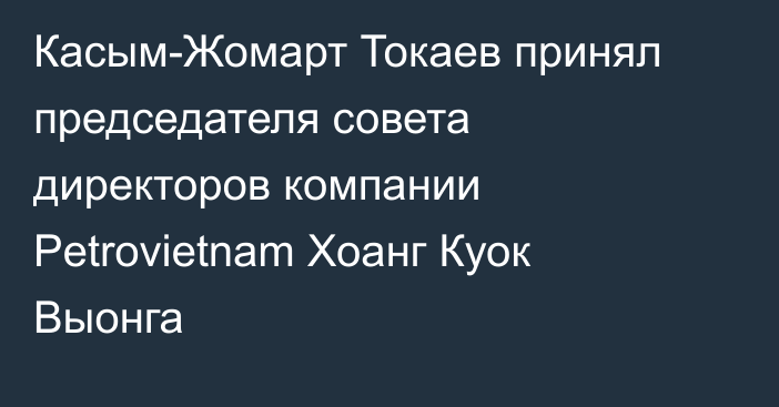 Касым-Жомарт Токаев принял председателя совета директоров компании Petrovietnam Хоанг Куок Выонга