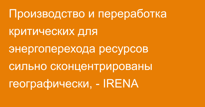 Производство и переработка критических для энергоперехода ресурсов сильно сконцентрированы географически, - IRENA