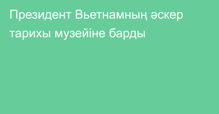 Президент Вьетнамның әскер тарихы музейіне барды