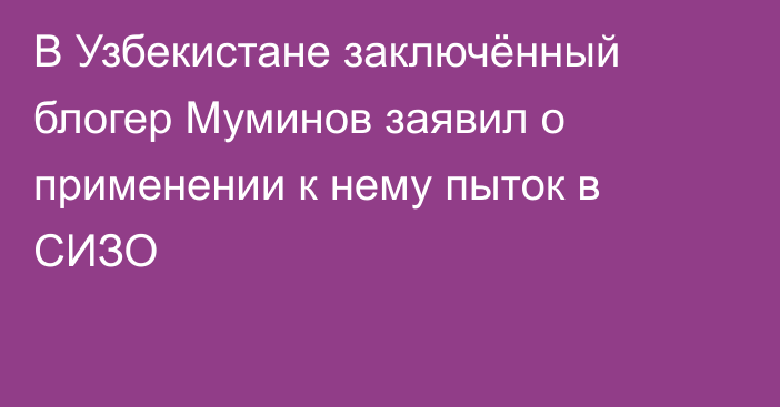 В Узбекистане заключённый блогер Муминов заявил о применении к нему пыток в СИЗО