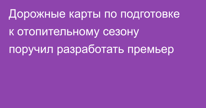 Дорожные карты по подготовке к отопительному сезону поручил разработать премьер