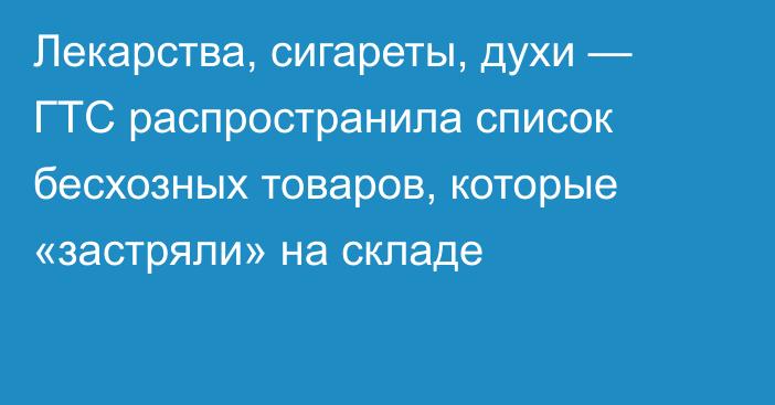 Лекарства, сигареты, духи — ГТС распространила список бесхозных товаров, которые «застряли» на складе