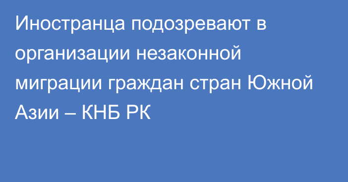 Иностранца подозревают в организации незаконной миграции граждан стран Южной Азии – КНБ РК