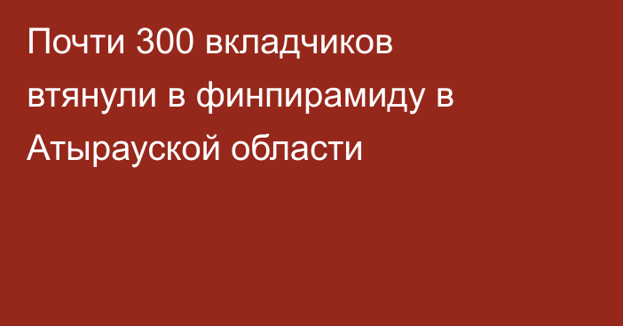 Почти 300 вкладчиков втянули в финпирамиду в Атырауской области