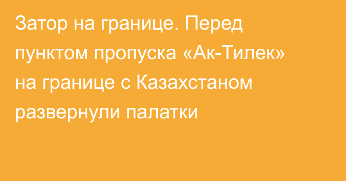 Затор на границе. Перед пунктом пропуска «Ак-Тилек» на границе с Казахстаном развернули палатки