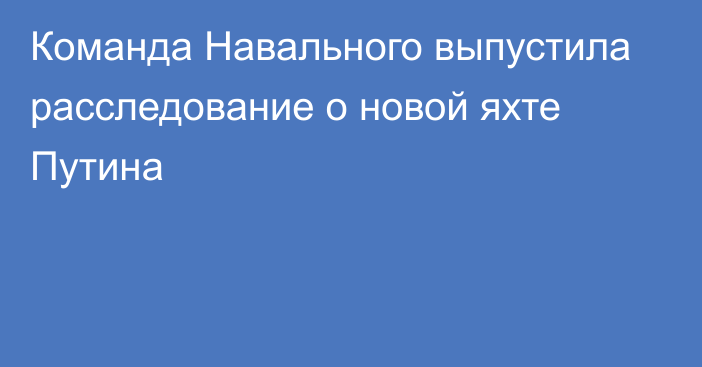 Команда Навального выпустила расследование о новой яхте Путина