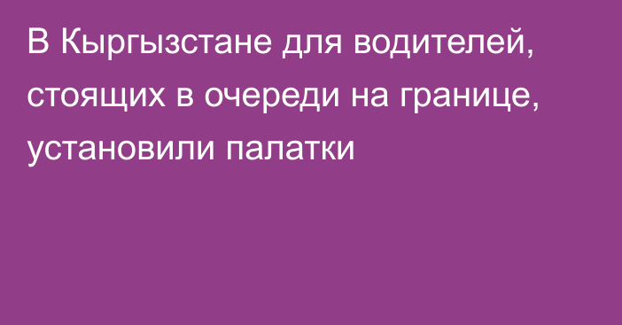 В Кыргызстане для водителей, стоящих в очереди на границе, установили палатки