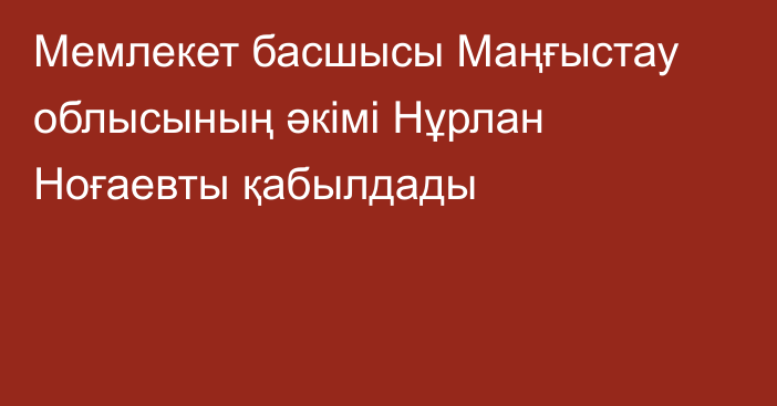 Мемлекет басшысы Маңғыстау облысының  әкімі Нұрлан Ноғаевты қабылдады