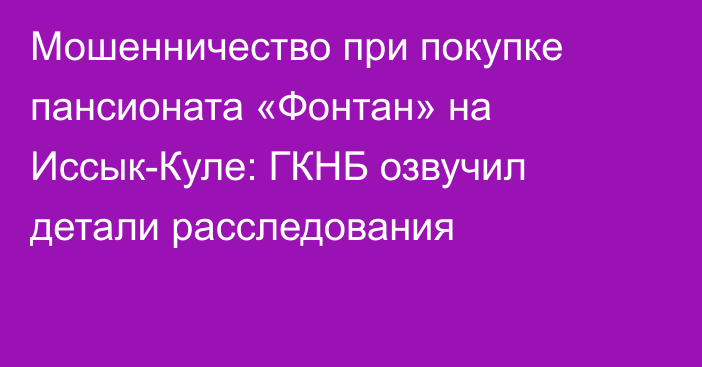 Мошенничество при покупке пансионата «Фонтан» на Иссык-Куле: ГКНБ озвучил детали расследования