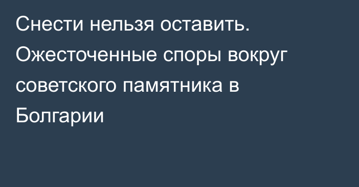 Снести нельзя оставить. Ожесточенные споры вокруг советского памятника в Болгарии