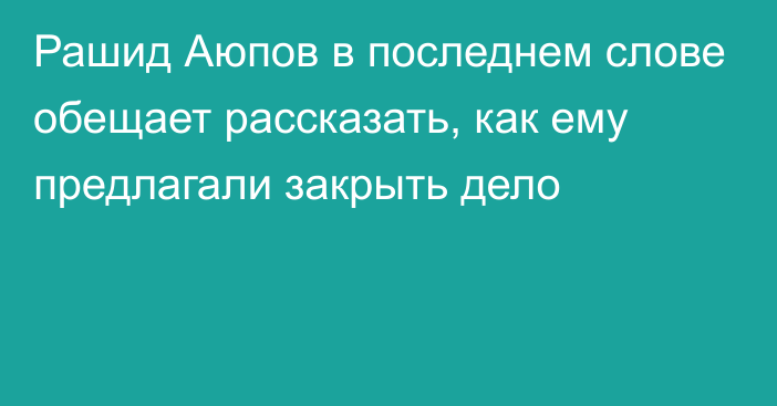 Рашид Аюпов в последнем слове обещает рассказать, как ему предлагали закрыть дело