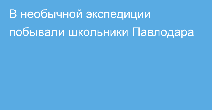 В необычной экспедиции побывали школьники Павлодара