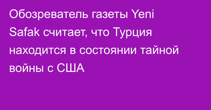 Обозреватель газеты Yeni Safak считает, что Турция находится в состоянии тайной войны с США