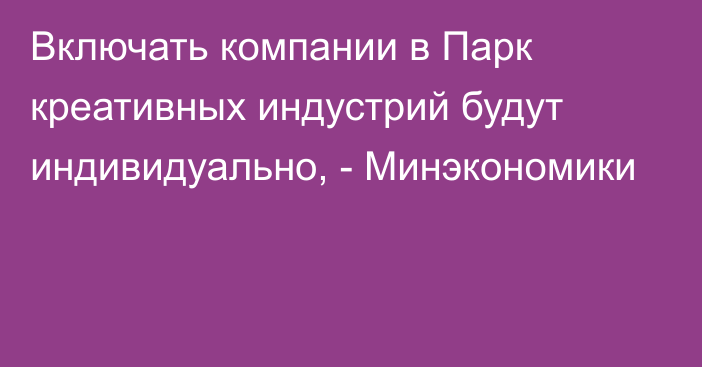 Включать компании в Парк креативных индустрий будут индивидуально, - Минэкономики