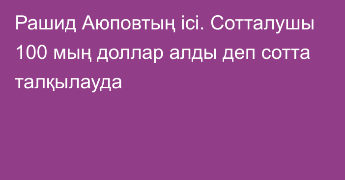 Рашид Аюповтың ісі. Сотталушы 100 мың доллар алды деп сотта талқылауда