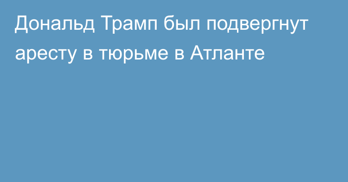 Дональд Трамп был подвергнут аресту в тюрьме в Атланте