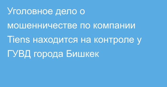 Уголовное дело о мошенничестве по компании Tiens находится на контроле у ГУВД города Бишкек