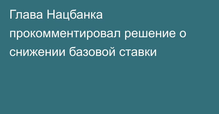 Глава Нацбанка прокомментировал решение о снижении базовой ставки