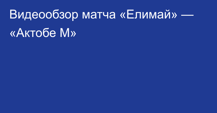 Видеообзор матча «Елимай» — «Актобе М»