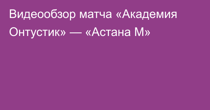 Видеообзор матча «Академия Онтустик» — «Астана М»