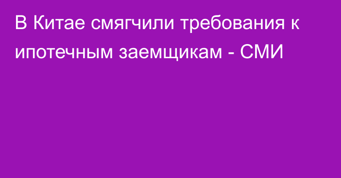 В Китае смягчили требования к ипотечным заемщикам - СМИ