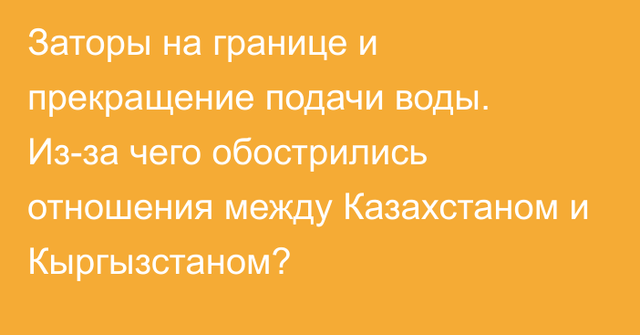 Заторы на границе и прекращение подачи воды. Из-за чего обострились отношения между Казахстаном и Кыргызстаном?