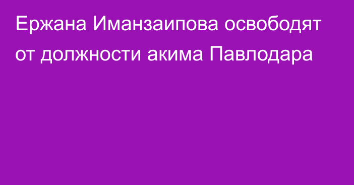 Ержана Иманзаипова освободят от должности акима Павлодара