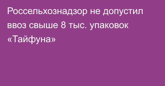 Россельхознадзор не допустил ввоз свыше 8 тыс. упаковок «Тайфуна»