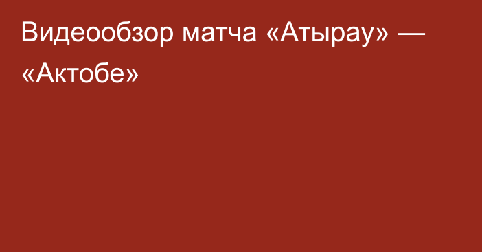 Видеообзор матча «Атырау» — «Актобе»