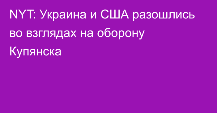 NYT: Украина и США разошлись во взглядах на оборону Купянска