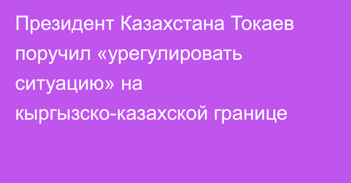 Президент Казахстана Токаев поручил «урегулировать ситуацию» на кыргызско-казахской границе