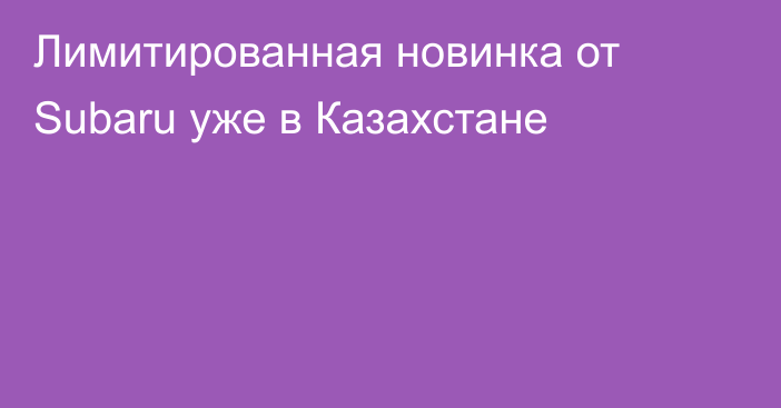 Лимитированная новинка от Subaru уже в Казахстане