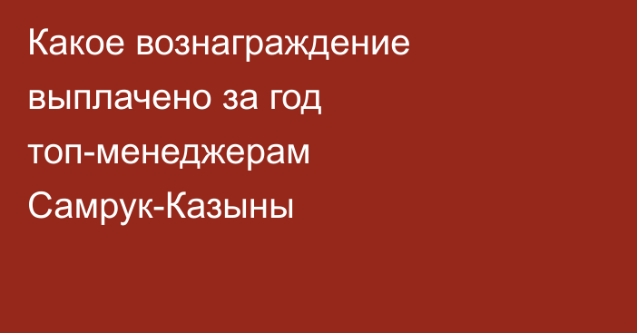 Какое вознаграждение выплачено за год топ-менеджерам Самрук-Казыны